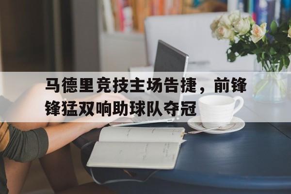 米兰体育官方登录入口-马德里竞技主场告捷，前锋锋猛双响助球队夺冠的简单介绍